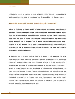VI. Mi secuestro 

les costaron a ellos. Al gobierno se le ha ido de las manos todo eso y nosotros como 
sociedad no hacemos nada. Lo mismo pasa con el narcotráfico y así diversas cosas. 
 

Además de recuperar la libertad, ¿te dejó algo más tu secuestro? 
 
Desde  el  momento  de  mi  secuestro,  mi  papá  empezó  a  tener  una  buena  relación 
conmigo,  como  que  también  le  llegó,  siento  que  ahora  habla  más  conmigo,  como 
que trata de llevarse mejor conmigo, aunque se le hace muy difícil de vez en cuando, 
pero como que trata de hablar más conmigo. Aunque después ese acercamiento se 
volvió  a  romper  con  lo  del  bebé.  Con  mi  mamá  también  ha  habido  altas  y  bajas, 
aunque no sé bien por qué. Con mi papá yo sé que es porque no acepta que yo tengo 
un problema, que no soy igual que mis hermanos, que me casé; como que él quería 
que siempre estuviera en mi casa. 
 
Él  siempre  me  ha  querido  ayudar,  pero  a  su  modo,  y  yo  creo  que  soy  más 
independiente que mis hermanos porque, por ejemplo, yo he vivido varios años fuera 
de México, he tenido que superar más problemas, a mí me ha tocado una vida canija: 
mi secuestro, el aborto, mi problema del síndrome, el robo de mis dos camionetas... 
Ahora mi vida está mejor. Aunque, realmente ellos también son independientes, mi 
papá está más contento con ellos. También me hizo que sea más abierto, en que vea 
más por mí, por mi bienestar. Ahora veo más por las personas con quien trato y me dí 
cuenta  de  muchas  cosas,  lo  cual  no  hacía  antes,  siempre  para  bien.  Ahora  valoro 
muchas más cosas que antes. Ahora cuando tengo un problema, platico más con mi 
familia,  como que quiero saber más del tema. 
 

88 

 
