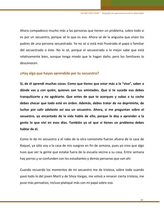 “ASÍ ME TOCO VIVIR”     Biografía de supervivencia ante la adversidad

Ahora compadezco mucho más a las personas que tienen un problema, sobre todo si 
es por un secuestro, porque sé lo que es eso. Ahora sé de la angustia que viven los 
padres de una persona secuestrada. Yo no sé si está más frustrado el papá o familiar 
del  secuestrado  o  éste.  No  lo  sé,  porque  el  secuestrado  a  lo  mejor  sabe  que  está 
relativamente  bien,  aunque  tenga  miedo  que  le  hagan  daño,  pero  los  familiares  lo 
desconocen. 
 

¿Hay algo que hayas aprendido por tu secuestro? 
 

Sí, de él aprendí muchas cosas: Como que tienes que estar más a la “viva”, saber a 
dónde  vas  y  con  quién,  quienes  son  tus  amistades.  Que  si  te  sucede  eso  debes 
tranquilizarte  y  no  agobiarte.  Que  antes  de  que  te  acerques  y  subas  a  tu  coche 
debes  checar  que  todo  esté  en  orden.  Además,  debes  tratar  de  no  deprimirte,  de 
luchar  por  salir  adelante  así  sea  un  secuestro.  Ahora,  si  me  preguntan  sobre  el 
secuestro,  yo  encantado  de  la  vida  hablo  de  ello,  porque  le  doy  a  aprender  a  la 
gente  lo  que  viví  en  esos  días.  También  ya  sé  que  si  tienes  un  problema  debes 
hablar de él. 
 

Como lo de mi secuestro y el robo de la otra camioneta fueron afuera de la casa de 
Raquel, ya sólo voy a la casa de mis suegros en fin de semana, pues yo creo que algo 
tuvo que ver la gente que estaba fuera de la escuela vecina a su casa. Entre semana 
hay porros y se confunden con los estudiantes y demás personas que van ahí. 
 

Cuando  recuerdo  los  momentos  de  mi  secuestro  me  da  tristeza,  sobre  todo  cuando  
pasó todo lo del joven Martí y de Silvia Vargas, me volvió a renacer cierta tristeza, me 
puse más pensativo, incluso platiqué más con mi papá sobre eso. 
 
89 

 