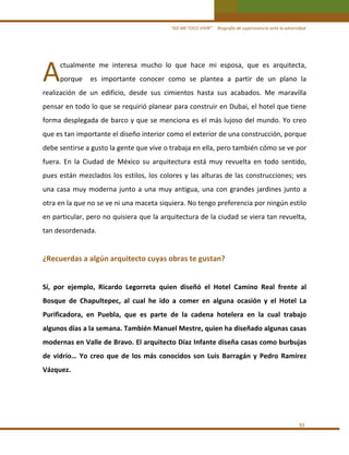 “ASÍ ME TOCO VIVIR”     Biografía de supervivencia ante la adversidad

A 

ctualmente  me  interesa  mucho  lo  que  hace  mi  esposa,  que  es  arquitecta, 

porque    es  importante  conocer  como  se  plantea  a  partir  de  un  plano  la 

realización  de  un  edificio,  desde  sus  cimientos  hasta  sus  acabados.  Me  maravilla 
pensar en todo lo que se requirió planear para construir en Dubai, el hotel que tiene 
forma desplegada de barco y que se menciona es el más lujoso del mundo. Yo creo 
que es tan importante el diseño interior como el exterior de una construcción, porque 
debe sentirse a gusto la gente que vive o trabaja en ella, pero también cómo se ve por 
fuera.  En  la  Ciudad  de  México  su  arquitectura  está  muy  revuelta  en  todo  sentido, 
pues  están  mezclados  los  estilos,  los  colores  y  las  alturas  de  las  construcciones;  ves 
una  casa  muy  moderna  junto  a  una  muy  antigua,  una  con  grandes  jardines  junto  a 
otra en la que no se ve ni una maceta siquiera. No tengo preferencia por ningún estilo 
en particular, pero no quisiera que la arquitectura de la ciudad se viera tan revuelta, 
tan desordenada. 
 

¿Recuerdas a algún arquitecto cuyas obras te gustan? 
 
Sí,  por  ejemplo,  Ricardo  Legorreta  quien  diseñó  el  Hotel  Camino  Real  frente  al 
Bosque  de  Chapultepec,  al  cual  he  ido  a  comer  en  alguna  ocasión  y  el  Hotel  La 
Purificadora,  en  Puebla,  que  es  parte  de  la  cadena  hotelera  en  la  cual  trabajo 
algunos días a la semana. También Manuel Mestre, quien ha diseñado algunas casas 
modernas en Valle de Bravo. El arquitecto Díaz Infante diseña casas como burbujas 
de  vidrio…  Yo  creo  que  de  los  más  conocidos  son  Luis  Barragán  y  Pedro  Ramírez 
Vázquez. 
 
 

93 

 