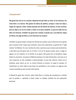 “ASÍ ME TOCO VIVIR”     Biografía de supervivencia ante la adversidad

¿Te gusta leer? 
 
Me gusta leer de vez en cuando y depende de que libro se trate. Si me interesa, me 
meto bien a su lectura. Me gustan los libros de política, aunque a veces los dejo y 
luego me regreso a ellos. Estaba leyendo uno de Salinas de Gortari, el más reciente, 
pero lo dejé y no me he vuelto a meter en él para acabarlo. Lo que he leído de ese 
libro me interesó. También me gusta leer novelas. Cuando voy a una librería, hojeo 
los libros, leo algo de ellos y si me interesan los compro. 
 
También me gusta hojear revistas de chismes de sociales, para enterarme de la gente 
que se quiere sentir mejor que la demás, como más importante. La gente de la “high 
society” de México. En esas revistas he visto a personas que conozco personalmente, 
a personas que les gusta  salir en la foto. A mí no me gusta mucho, pero si salgo en 
alguna  no  me  importa.  A  mi  familia  no  le  gusta.  Me  gusta  leer  el  periódico,  hojeo 
todas las secciones, me gusta el Reforma porque es el más interesante, creo que es el 
más  imparcial,  el  más  completo  y  documentado,  el  que  más  informa.  Antes  era  el 
Excélsior,  pero  ahora  ya  no.  La  revista  Proceso  es  buena,  mi  papá  la  compra.  Es 
importante  no  creer  todo  lo  que  dicen  los  periódicos  o  las  revistas;  en  algunos  hay 
mucho amarillismo, pero te dan información.  
 
A  Raquel  le  gusta  leer  mucho,  sobre  todo  libros  y  revistas  de  arquitectura  y  diseño 
que  le  ayudan  a    aprender  a  hacer  mejor  su  trabajo,  también  los  de  superación 
personal. 
 
 
 
95 

 