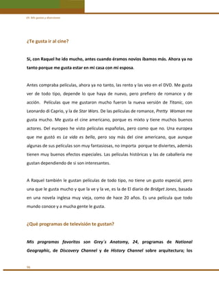 VII. Mis gustos y diversiones 

¿Te gusta ir al cine?  
 
Sí, con Raquel he ido mucho, antes cuando éramos novios íbamos más. Ahora ya no 
tanto porque me gusta estar en mi casa con mi esposa. 
 
Antes compraba películas, ahora ya no tanto, las rento y las veo en el DVD. Me gusta 
ver  de  todo  tipo,  depende  lo  que  haya  de  nuevo,  pero  prefiero  de  romance  y  de 
acción.    Películas  que  me  gustaron  mucho  fueron  la  nueva  versión  de  Titanic,  con 
Leonardo di Caprio, y la de Star Wars. De las películas de romance, Pretty  Woman me 
gusta  mucho.  Me  gusta  el  cine  americano,  porque  es  mixto  y  tiene  muchos  buenos 
actores.  Del  europeo  he  visto  películas  españolas,  pero  como  que  no.  Una  europea 
que  me  gustó  es  La  vida  es  bella,  pero  soy  más  del  cine  americano,  que  aunque 
algunas de sus películas son muy fantasiosas, no importa  porque te diviertes, además 
tienen muy buenos efectos especiales. Las películas históricas y las de caballería me 
gustan dependiendo de si son interesantes. 
 
A  Raquel  también  le  gustan  películas  de  todo  tipo,  no  tiene  un  gusto  especial,  pero 
una que le gusta mucho y que la ve y la ve, es la de El diario de Bridget Jones, basada 
en  una  novela  inglesa  muy  vieja,  como  de  hace  20  años.  Es  una  película  que  todo 
mundo conoce y a mucha gente le gusta. 
 

¿Qué programas de televisión te gustan? 
 
Mis  programas  favoritos  son  Grey´s  Anatomy,  24,  programas  de  National 
Geographic,  de  Discovery  Channel  y  de  History  Channel  sobre  arquitectura;  los  
 
96 

 