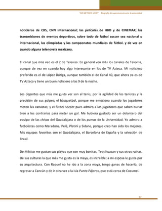 “ASÍ ME TOCO VIVIR”     Biografía de supervivencia ante la adversidad

noticieros  de  CBS,  CNN  Internacional;  las  películas  de  HBO  y  de  CINEMAX;  las 
transmisiones  de  eventos  deportivos,  sobre  todo  de  fútbol  soccer  sea  nacional  o 
internacional,  las  olimpiadas  y  los  campeonatos  mundiales  de  fútbol.  y  de  vez  en 
cuando alguna telenovela mexicana. 
 
El canal que más veo es el 2 de Televisa. En general veo más los canales de Televisa, 
aunque  de  vez  en  cuando  hay  algo  interesante  en  los  de  TV  Azteca.  Mi  noticiero 
preferido es el de López Dóriga, aunque también el de Canal 40, que ahora ya es de 
TV Azteca y tiene un buen noticiero a las 9 de la noche. 
 
Los  deportes  que  más  me  gusta  ver  son  el  tenis,  por  la  agilidad  de  los  tenistas  y  la  
precisión  de  sus  golpes;  el  básquetbol,  porque  me  emociona  cuando  los  jugadores 
meten las canastas; y el fútbol soccer pues admiro a los jugadores que saben burlar 
bien  a  los  contrarios  para  meter  un  gol.  Me  hubiera  gustado  ser  un  delantero  del 
equipo de las chivas del Guadalajara o de los pumas de la Universidad. Yo admiro a 
futbolistas como Maradona, Pelé, Platiní y Sidane, porque creo han sido los mejores. 
Mis  equipos  favoritos  son  el  Guadalajara,  el  Barcelona  de  España  y  la  selección  de 
Brasil. 
 
De México me gustan sus playas que son muy bonitas, Teotihuacan y sus otras ruinas. 
De sus culturas la que más me gusta es la maya, es increíble; a mi esposa le gusta por 
su  arquitectura.  Con  Raquel  no  he  ido  a  la  zona  maya,  tengo  ganas  de  hacerlo,  de 
regresar a Cancún y de ir otra vez a la isla Punta Pájaros, que está cerca de Cozumel. 
 
 
 
97 

 