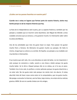 VII. Mis gustos y diversiones 

¿Cuáles son tus paseos favoritos en nuestro país? 
 
Cuando  veo  o  estoy  en  lugares  que  forman  parte  de  nuestra  historia,  siento  muy 
bonito porque es de las mejores historias que hay. 
 
La Ruta de la Independencia vale la pena, por su aspecto histórico y también por los 
paisajes y ciudades que se recorren como Querétaro, San Miguel de Allende y otras 
ciudades cercanas que ya conozco, y me gustaron mucho. Es interesante saber sobre 
la cultura de México. 
 
Una  de  las  actividades  que  más  me  gusta  hacer  es  viajar.  Para  pasear  me  gustan 
mucho  París  y  Venecia.  De  Alemania  me  gustan  mucho  sus  paisajes.  De  Italia  lo 
mismo, al igual que su cultura y su comida. De España, sus paisajes y sus ciudades son 
muy bonitas e interesantes.  
 
Si yo tuviera que salir solo, iría a una discoteca en plan de bailar, no me importaría ir 
solo  aunque  no  conociera  a  nadie,  sacaría  a  una  chava  a  bailar  porque  me  gusta 
mucho  bailar.  Se  lo  diría  a  Raquel  porque  ella  no  es  celosa,  yo  sí  lo  soy  un  poco. 
También iría al cine solo, lo prefiero a rentar películas porque me gusta divertirme y 
no  estar  solo.  No  me  gusta  estar  solo  porque  me  siento  mal,  me  aburro.  Si  estoy 
aburrido trato de hacer cosas como estar en la computadora, que me gusta mucho. 
Me pongo a consultar la Internet, veo las fotos, bajo música, me entero de las noticias 
gracias a MSN. De vez en cuando chateo con mis amigos. 
 
 
 
98 

 
