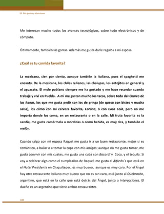 VII. Mis gustos y diversiones 

Me  interesan  mucho  todos  los  avances  tecnológicos,  sobre  todo  electrónicos  y  de 
cómputo. 
 
Últimamente, también las gorras. Además me gusta darle regalos a mi esposa.  
 

¿Cuál es tu comida favorita? 
 
La  mexicana,  cien  por  ciento,  aunque  también  la  italiana,  pues  el  spaghetti  me 
encanta. De la mexicana, los chiles rellenos, las chalupas, los antojitos en general y 
el  aguacate.  El  mole  poblano  siempre  me  ha  gustado  y  me  hace  recordar  cuando 
trabajé y viví en Puebla.  A mí me gustan mucho los tacos, sobre todo del Charco de 
las  Ranas,  los  que  me  gusta  pedir  son  los  de  gringa  (de  queso  con  bistec  y mucha 
salsa),  los  como  con  mi  cerveza  favorita,  Corona,  o  con  Coca  Cola,  pero  no  me 
importa  donde  los  coma,  en  un  restaurante  o  en  la  calle.  Mi  fruta  favorita  es  la 
sandía, me gusta comérmela a mordidas o como bebida, es muy rica, y también el 
melón. 
 
Cuando  salgo  con  mi  esposa  Raquel  me  gusta  ir  a  un  buen  restaurante,  mejor  si  es 
romántico, a bailar o a tomar la copa con mis amigos; aunque no me gusta tomar, me 
gusta convivir con mis cuates, me gusta una cuba con Bacardí y  Coca, y el tequila. Si 
voy a celebrar algo como el cumpleaños de Raquel, me gusta el Alfredo´s que está en 
el Hotel Presidente en Chapultepec, es muy bueno,  aunque es muy caro. Por el Ángel 
hay otro restaurante italiano muy bueno que no es tan caro, está junto al Quebracho, 
argentino,  que  está  en  la  calle  que  está  detrás  del  Ángel,  junto  a  Interacciones.  El 
dueño es un argentino que tiene ambos restaurantes 
 
100 

 