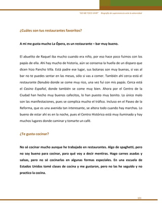 “ASÍ ME TOCO VIVIR”     Biografía de supervivencia ante la adversidad

¿Cuáles son tus restaurantes favoritos? 
 
A mi me gusta mucho La Ópera, es un restaurante – bar muy bueno. 
 
El abuelito de Raquel iba mucho cuando era niño, por eso hace poco fuimos con los 
papás de ella. Ahí hay mucho de historia, aún se conserva la huella de un disparo que 
dicen hizo Pancho Villa. Está padre ese lugar, sus botanas son muy buenas, si vas al 
bar no te puedes sentar en las mesas, sólo si vas a comer. También ahí cerca está el 
restaurante Danubio donde se come muy rico, una vez fuí con mis papás. Cerca está 
el  Casino  Español,  donde  también  se  come  muy  bien.  Ahora  por  el  Centro  de  la 
Ciudad  han  hecho  muy  buenos  cafecitos,  lo  han  puesto  muy  bonito.  Lo  único  malo 
son las manifestaciones, pues se complica mucho el tráfico. Incluso en el Paseo de la 
Reforma, que es una avenida tan interesante, se altera todo cuando hay marchas. Lo 
bueno de estar ahí es en la noche, pues el Centro Histórico está muy iluminado y hay 
muchos lugares donde caminar y tomarte un café.  
 

¿Te gusta cocinar? 
 
No sé cocinar mucho aunque he trabajado en restaurantes. Algo de spaghetti, pero 
no  soy  bueno  para  cocinar,  para  qué  voy  a  decir  mentiras.  Hago  carnes  asadas  y 
salsas,  pero  no  sé  cocinarlas  en  algunas  formas  especiales.  En  una  escuela  de 
Estados  Unidos  tomé  clases  de  cocina  y  me  gustaron,  pero  no  las  he  seguido  y  no 
practico la cocina. 
 
 
 
101 

 
