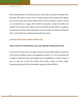 VII. Mis gustos y diversiones 

Mi hermano Alejandro sí es bueno para eso, cocina súper, por gusto los sábados o los 
domingos.  Mi  mamá  no  cocina  mucho,  aunque  le  gusta,  pero  siempre  tiene  alguien 
que lo hace en casa. Mi mamá se dedica mucho a lo de sus vitrales, a hacer su Tai Chi 
y  a  la  meditación  en  el  yoga.  Ahora  también  está  yendo  a  clases  de  Sociales,  ella 
siempre hace muchas cosas. Raquel tiene que aprender más, de soltera le ayudaba a 
su mamá pero no tanto. Está empezando a cocinar, prepara una sabrosa ensalada de 
atún y  una rosca de pan. A ella le gusta de todo para comer  
 

¿Cuándo sales con tus amigos a dónde vas? 
 
Vamos a bares en la Colonia Roma, o por aquí, depende a dónde quieran ellos. 
 
Ya soy mucho menos de salir, ya salgo menos que cuando estaba soltero, cuando aún 
no era novio de Raquel, porque nos quedábamos mucho en mi casa, al principio del 
noviazgo  sí  salíamos  mucho,  pero  después  ya  nos  quedábamos  a  tomar  la  copa  en 
casa.  Yo  creo  que  se  sale  más  cuando  estás  soltero,  cuando  no  tienes  ningún 
compromiso, porque tienes más amistades. Luego ya te da más flojera. 
 
 
 
 
 
 
 
 

102 

 