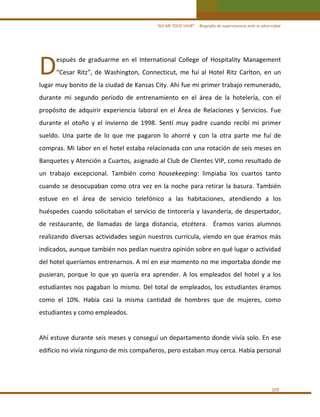 “ASÍ ME TOCO VIVIR”     Biografía de supervivencia ante la adversidad 

D 

espués  de  graduarme  en  el  International  College  of  Hospitality  Management 

“Cesar  Ritz”,  de  Washington,  Connecticut,  me  fuí  al  Hotel  Ritz  Carlton,  en  un 

lugar muy bonito de la ciudad de Kansas City. Ahí fue mi primer trabajo remunerado, 
durante  mi  segundo  período  de  entrenamiento  en  el  área  de  la  hotelería,  con  el 
propósito  de  adquirir  experiencia  laboral  en  el  Área  de  Relaciones  y  Servicios.  Fue 
durante  el  otoño  y  el  invierno  de  1998.  Sentí  muy  padre  cuando  recibí  mi  primer 
sueldo.  Una  parte  de  lo  que  me  pagaron  lo  ahorré  y  con  la  otra  parte  me  fuí  de 
compras. Mi labor en el hotel estaba relacionada con una rotación de seis meses en 
Banquetes y Atención a Cuartos, asignado al Club de Clientes VIP, como resultado de 
un  trabajo  excepcional.  También  como  housekeeping:  limpiaba  los  cuartos  tanto 
cuando  se  desocupaban  como  otra  vez  en  la  noche  para  retirar  la  basura.  También 
estuve  en  el  área  de  servicio  telefónico  a  las  habitaciones,  atendiendo  a  los 
huéspedes  cuando  solicitaban  el  servicio  de  tintorería  y  lavandería,  de  despertador, 
de  restaurante,  de  llamadas  de  larga  distancia,  etcétera.    Éramos  varios  alumnos 
realizando diversas actividades según nuestros currícula, viendo en que éramos más 
indicados, aunque también nos pedían nuestra opinión sobre en qué lugar o actividad 
del hotel queríamos entrenarnos. A mí en ese momento no me importaba donde me 
pusieran,  porque  lo  que  yo  quería  era  aprender.  A  los  empleados  del  hotel  y  a  los 
estudiantes  nos  pagaban  lo  mismo.  Del  total  de  empleados,  los  estudiantes  éramos 
como  el  10%.  Había  casi  la  misma  cantidad  de  hombres  que  de  mujeres,  como 
estudiantes y como empleados. 
 
Ahí estuve durante seis meses y conseguí un departamento donde vivía solo. En ese 
edificio no vivía ninguno de mis compañeros, pero estaban muy cerca. Había personal 
 

105 

 