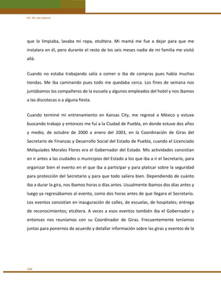 VIII. Mi vida laboral 

que  lo  limpiaba,  lavaba  mi  ropa,  etcétera.  Mi  mamá  me  fue  a  dejar  para  que  me 
instalara en él, pero durante el resto de los seis meses nadie de mi familia me visitó 
allá. 
 

Cuando  no  estaba  trabajando  salía  a  comer  o  iba  de  compras  pues  había  muchas 
tiendas.  Me  iba  caminando  pues  todo  me  quedaba  cerca.  Los  fines  de  semana  nos 
juntábamos los compañeros de la escuela y algunos empleados del hotel y nos íbamos 
a las discotecas o a alguna fiesta. 
 

Cuando  terminé  mi  entrenamiento  en  Kansas  City,  me  regresé  a  México  y  estuve 
buscando trabajo y entonces me fuí a la Ciudad de Puebla, en donde estuve dos años 
y  medio,  de  octubre  de  2000  a  enero  del  2003,  en  la  Coordinación  de  Giras  del 
Secretario de Finanzas y Desarrollo Social del Estado de Puebla, cuando el Licenciado 
Melquíades Morales Flores era el Gobernador del Estado. Mis actividades consistían 
en ir antes a las ciudades o municipios del Estado a los que iba a ir el Secretario, para 
organizar bien el evento en el que iba a participar y para platicar sobre la seguridad 
para protección del Secretario y para que todo saliera bien. Dependiendo de cuánto 
iba a durar la gira, nos íbamos horas o días antes. Usualmente íbamos dos días antes y 
luego ya regresábamos al evento, como dos horas antes de que llegara el Secretario. 
Los eventos consistían en inauguración de calles, de escuelas, de hospitales; entrega 
de  reconocimientos;  etcétera.  A  veces  a  esos  eventos  también  iba  el  Gobernador  y 
entonces  nos  reuníamos  con  su  Coordinador  de  Giras.  Frecuentemente  teníamos 
juntas para ponernos de acuerdo y detallar información sobre las giras y eventos de la  
 
 

106 

 