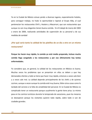 VIII. Mi vida laboral 

Ya  en  la  Ciudad  de  México  estuve  yendo  a  diversos  lugares,  especialmente  hoteles, 
para  conseguir  trabajo,  no  hubo  la  oportunidad  e  ingresé  al  Grupo  Aldy,  al  cual 
pertenecían  los  restaurantes  Chili´s,  Hooters  y  Macarroni,  que  son  restaurantes  que 
aunque no son muy elegantes tienen buena comida.  En él trabajé de marzo del 2003 
a  enero  de  2004,  realizando  actividades  de  supervisión  de  su  personal  y  de  sus 
medidas de sanidad 
 

¿Por qué varía tanto la calidad de los platillos de un día a otro en un mismo 
restaurante? 
 
Porque  los  hacen  muy  rápido,  la  comida  ya  está  medio  preparada,  incluso  mucha 
comida  llega  congelada  a  los  restaurantes  y  por  eso  últimamente  hay  tantas 
enfermedades. 
 
Yo  considero  que,  en  general,  la  calidad  de  los  restaurantes  en  México  es  buena. 
Muchas  veces  los  problemas  que  se  presentan  en  ellos  se  deben  a  que  hay 
demasiados clientes y todo se tiene que hacer muy rápido, entonces a veces sale bien 
y  a  veces  sale  mal.  La  calidad  depende  principalmente  de  los  chefs  y  de  quienes 
cocinan, aunque a veces aunque la comida esté muy buena, fallan otras cosas como lo 
tardado del servicio o la falta de amabilidad del personal. En la Ciudad de México es 
complicado tener un restaurante porque usualmente la gente tiene prisa. Lo mismo 
pasa en los centros turísticos durante la temporada de vacaciones, pues los meseros 
se  desesperan  porque  los  visitantes  quieren  todo  rápido,  sobre  todo  si  son  de 
ciudades grandes. 
 

108 

 
