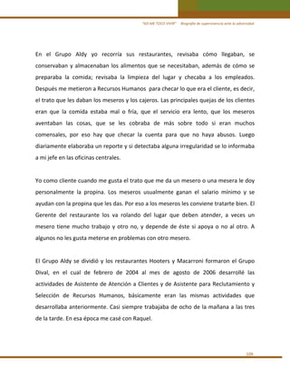 “ASÍ ME TOCO VIVIR”     Biografía de supervivencia ante la adversidad 

En  el  Grupo  Aldy  yo  recorría  sus  restaurantes,  revisaba  cómo  llegaban,  se 
conservaban  y  almacenaban  los  alimentos  que  se  necesitaban,  además  de  cómo  se 
preparaba  la  comida;  revisaba  la  limpieza  del  lugar  y  checaba  a  los  empleados. 
Después me metieron a Recursos Humanos  para checar lo que era el cliente, es decir, 
el trato que les daban los meseros y los cajeros. Las principales quejas de los clientes 
eran  que  la  comida  estaba  mal  o  fría,  que  el  servicio  era  lento,  que  los  meseros 
aventaban  las  cosas,  que  se  les  cobraba  de  más  sobre  todo  si  eran  muchos 
comensales,  por  eso  hay  que  checar  la  cuenta  para  que  no  haya  abusos.  Luego 
diariamente elaboraba un reporte y si detectaba alguna irregularidad se lo informaba 
a mi jefe en las oficinas centrales. 
 
Yo como cliente cuando me gusta el trato que me da un mesero o una mesera le doy 
personalmente  la  propina.  Los  meseros  usualmente  ganan  el  salario  mínimo  y  se 
ayudan con la propina que les das. Por eso a los meseros les conviene tratarte bien. El 
Gerente  del  restaurante  los  va  rolando  del  lugar  que  deben  atender,  a  veces  un 
mesero  tiene  mucho  trabajo  y  otro  no,  y  depende  de  éste  si  apoya  o  no  al  otro.  A 
algunos no les gusta meterse en problemas con otro mesero. 
 
El  Grupo  Aldy  se  dividió  y  los  restaurantes  Hooters  y  Macarroni  formaron  el  Grupo 
Dival,  en  el  cual  de  febrero  de  2004  al  mes  de  agosto  de  2006  desarrollé  las 
actividades de Asistente de Atención a Clientes y de Asistente para Reclutamiento y 
Selección  de  Recursos  Humanos,  básicamente  eran  las  mismas  actividades  que 
desarrollaba anteriormente. Casi siempre trabajaba de ocho de la mañana a las tres 
de la tarde. En esa época me casé con Raquel. 
 

109 

 