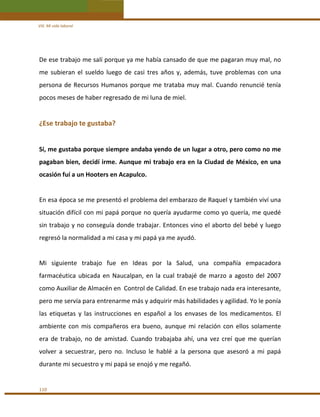 VIII. Mi vida laboral 

De ese trabajo me salí porque ya me había cansado de que me pagaran muy mal, no 
me  subieran  el  sueldo  luego  de  casi  tres  años  y,  además,  tuve  problemas  con  una 
persona  de  Recursos  Humanos  porque  me  trataba  muy  mal.  Cuando  renuncié  tenía 
pocos meses de haber regresado de mi luna de miel. 
 

¿Ese trabajo te gustaba? 
 
Sí, me gustaba porque siempre andaba yendo de un lugar a otro, pero como no me 
pagaban bien, decidí irme. Aunque mi trabajo era en la Ciudad de México, en una 
ocasión fuí a un Hooters en Acapulco.  
 
En esa época se me presentó el problema del embarazo de Raquel y también viví una 
situación difícil con mi papá porque no quería ayudarme como yo quería, me quedé 
sin trabajo y no conseguía donde trabajar. Entonces vino el aborto del bebé y luego 
regresó la normalidad a mi casa y mi papá ya me ayudó. 
 
Mi  siguiente  trabajo  fue  en  Ideas  por  la  Salud,  una  compañía  empacadora 
farmacéutica  ubicada  en  Naucalpan,  en  la  cual  trabajé  de  marzo  a  agosto  del  2007 
como Auxiliar de Almacén en  Control de Calidad. En ese trabajo nada era interesante, 
pero me servía para entrenarme más y adquirir más habilidades y agilidad. Yo le ponía 
las  etiquetas  y  las  instrucciones  en  español  a  los  envases  de  los  medicamentos.  El 
ambiente  con  mis  compañeros  era  bueno,  aunque  mi  relación  con  ellos  solamente 
era  de  trabajo,  no  de  amistad.  Cuando  trabajaba  ahí,  una  vez  creí  que  me  querían 
volver  a  secuestrar,  pero  no.  Incluso  le  hablé  a  la  persona  que  asesoró  a  mi  papá 
durante mi secuestro y mi papá se enojó y me regañó. 
 
110 

 