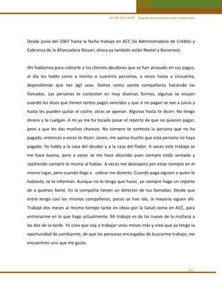 “ASÍ ME TOCO VIVIR”     Biografía de supervivencia ante la adversidad 

Desde  junio  del  2007  hasta  la  fecha  trabajo  en  ACC  (la  Administradora  de  Crédito  y 
Cobranza de la Afianzadora Nissan; ahora ya también están Nextel y Banamex). 
 
Ahí hablamos para cobrarle a los clientes deudores que se han atrasado en sus pagos, 
al  día  les  hablo  como  a  treinta  o  cuarenta  personas,  a  veces  hasta  a  cincuenta,  
dependiendo  que  tan  ágil  seas.  Somos  como  veinte  compañeros  haciendo  las 
llamadas.  Las  personas  te  contestan  en  muy  diversas  formas,  algunas  se  enojan 
cuando les dices que tienen tantos pagos vencidos y que si no pagan se van a juicio y 
hasta les pueden quitar el coche; otras se apenan. Algunas hasta te dicen: No tengo 
dinero y te cuelgan. A mí ya me ha tocado pasar el reporte de que no quieren pagar, 
pese  a  que  les  das  muchos  chances.  No  siempre  te  contesta  la  persona  que  no  ha 
pagado, entonces a veces te dicen: Joven, me apena mucho que esta persona no haya 
pagado. Yo hablo a la casa del deudor y a la casa del fiador. A veces este trabajo se 
me  hace  bueno,  pero  a  veces  se  me  hace  aburrido  pues  siempre  estás  sentado  y 
repitiendo siempre lo mismo al hablar. A veces me desespero por estar siempre en el 
mismo lugar, pero cuando llego a   cobrar me divierto. Cuando paga alguien a quien le 
hablaste, te lo informan. Aunque no lo tengo que hacer, yo siempre hago un reporte 
de  a  quiénes  llamé.  En  la  compañía  tienen  un  detector  de  tus  llamadas.  Desde  que 
entré  tengo  casi  los  mismos  compañeros,  pocos  se  han  ido,  la  mayoría  siguen  ahí. 
Trabajé dos  meses al mismo tiempo tanto en Ideas por la Salud como  en ACC, para 
entrenarme en lo que hago actualmente. Mi trabajo es de las nueve de la mañana a 
las dos de la tarde. Yo creo que voy a trabajar unos meses más y creo que ya tengo la 
oportunidad de cambiarme, de que las personas encargadas de buscarme trabajo, me 
encuentren uno que me guste. 
 

111 

 