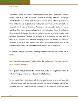 VIII. Mi vida laboral 

Actualmente laboro dos tardes a la semana en el Grupo Habita, una cadena hotelera 
dentro y fuera de la Ciudad de México: El Habita en Polanco y la Colonia Condesa y el 
Distrito  Capital  en  Santa  Fe,  en  la  Ciudad  de  México;  Deseo  y  Básico  que  están  en 
Playa del Carmen; La Purificadora en Puebla; Azúcar en Veracruz. Mis actividades las 
desarrollo  en  el  área  de  Relaciones  Públicas,  en  las  actividades  de  los  reporteros 
cuando se lleva a cabo un evento importante o se hospeda en alguno de los hoteles 
algún personaje destacado. A mí aún no me ha tocado que se hospede en ellos algún 
personaje  interesante.  También  me  encargo  de  la  revisión  de  los  reportajes  de 
periódicos  y  revistas  sobre  eventos  relacionados  con  los  hoteles,  por  ejemplo, 
aclarando  si  hay  algún  error  u  omisión  en  alguna  de  las  noticias  publicadas.  Lo  que 
hago es integrar las noticias en los expedientes de cada uno de los hoteles.  
 
De todos mis trabajos los que más me han gustado son los de los restaurantes y el de 
Puebla. 
 

¿Aún tienes la esperanza de poder algún día trabajar en forma permanente 
en la industria hotelera? 
 
Sí, yo quisiera trabajar en un hotel o en un restaurante. Aún tengo la esperanza de 
volver a trabajar permanentemente en el ámbito hotelero. 
 
En una ocasión llevé mi currículum a la Secretaría de Turismo, pero nunca hubo nada 
y ahí no conozco a nadie que me ayude. Conozco a la hija de Alfredo del Mazo, el que 
fue  Gobernador  del  Estado  de  México  y  candidato  a  la  Presidencia  de  México,  es  el 
 

112 

 