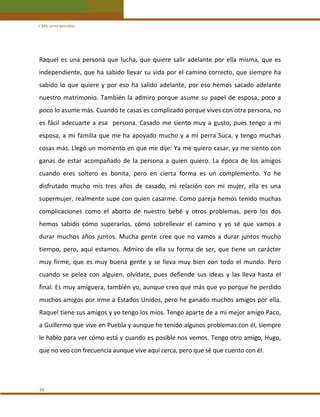 I. Mis seres queridos 

Raquel  es  una  persona  que  lucha,  que  quiere  salir  adelante  por  ella  misma,  que  es 
independiente, que ha sabido llevar su vida por el camino correcto, que siempre ha 
sabido  lo  que  quiere  y  por  eso  ha  salido  adelante,  por  eso  hemos  sacado  adelante 
nuestro  matrimonio.  También  la  admiro  porque  asume  su  papel  de  esposa,  poco  a 
poco lo asume más. Cuando te casas es complicado porque vives con otra persona, no 
es  fácil  adecuarte  a  esa    persona.  Casado  me  siento  muy  a  gusto,  pues  tengo  a  mi 
esposa,  a  mi  familia  que  me  ha  apoyado  mucho  y  a  mi  perra  Suca,  y  tengo  muchas 
cosas más. Llegó un momento en que me dije: Ya me quiero casar, ya me siento con 
ganas  de  estar  acompañado  de  la  persona  a  quien  quiero.  La  época  de  los  amigos 
cuando  eres  soltero  es  bonita,  pero  en  cierta  forma  es  un  complemento.  Yo  he 
disfrutado  mucho  mis  tres  años  de  casado,  mi  relación  con  mi  mujer,  ella  es  una 
supermujer, realmente supe con quien casarme. Como pareja hemos tenido muchas 
complicaciones  como  el  aborto  de  nuestro  bebé  y  otros  problemas,  pero  los  dos 
hemos  sabido  cómo  superarlos,  cómo  sobrellevar  el  camino  y  yo  sé  que  vamos  a 
durar  muchos  años  juntos.  Mucha  gente  cree  que  no  vamos  a  durar  juntos  mucho 
tiempo,  pero,  aquí  estamos.  Admiro  de  ella  su  forma  de  ser,  que  tiene  un  carácter 
muy  firme,  que  es  muy  buena  gente  y  se  lleva  muy  bien  con  todo  el  mundo.  Pero 
cuando  se  pelea  con  alguien,  olvídate,  pues  defiende  sus  ideas  y  las  lleva  hasta  el 
final. Es muy amiguera, también yo, aunque creo que más que yo porque he perdido 
muchos amigos por irme a Estados Unidos, pero he ganado muchos amigos por ella. 
Raquel tiene sus amigos y yo tengo los míos. Tengo aparte de a mi mejor amigo Paco, 
a Guillermo que vive en Puebla y aunque he tenido algunos problemas con él, siempre 
le hablo para ver cómo está y cuando es posible nos vemos. Tengo otro amigo, Hugo, 
que no veo con frecuencia aunque vive aquí cerca, pero que sé que cuento con él. 
  

16 

 