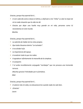 “ASÍ ME TOCO VIVIR”     Biografía de supervivencia ante la adversidad

Gracias, porque hoy aprendí de tí… 
A vivir cada día como si fuese el último, a disfrutar a mis “niños” y a dar lo mejor de 
mí en cada situación que la vida me dé. 
Gracias  por  dejar  una  huella  muy  grande  en  mi  vida,  personas  como  tú 
necesitamos en este mundo. 
     Martha 
 
Gracias, porque hoy aprendí de tí… 
La valentía de hablar de los retos propios. 
Que todos llevamos dentro “un luchador”. 
A no olvidar la fe. 
La importancia del apoyo. 
A revalorar todo lo que me rodea. 
A agradecer infinitamente la maravilla de la simpleza. 
A compartir. 
Y  el  verbo  increíblemente  conjugado  “carisbajar”  que  me  provoca  una  tremenda 
ternura. 
     ¡Muchas gracias! Felicidades por tu fortaleza. 
     Mali 
 
Gracias, porque hoy aprendí de tí… 
A valorar más mi vida y no desvanecerme cuando nada me sale bien. 
¡Gracias! 
     Laura 
 

 

 
121 

 