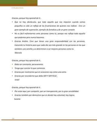 IX. Mis planes futuros 

Gracias, porque hoy aprendí de tí… 
Que  no  hay  obstáculos,  que  todo  aquello  que  nos  imponen  cuando  somos 
pequeños  es  sólo  un  reflejo  de  las  frustraciones  de  quienes  nos  rodean.    Eres  un 
gran ejemplo de superación, ejemplo de fortaleza y de un gran corazón. 
No  es  fácil  enfrentarnos  ante  personas  como  tú,  porque  nos  refleja  todo  aquello 
que podemos pero nunca hacemos. 
Gracias  Andrés.  Creo  que  tienes  una  gran  responsabilidad  con  las  personas, 
transmite tu historia para que cada día sea más grande en las personas en las que 
siembres una semilla y se determinen a ser mejores personas como tú. 
      Marcela 
 
Gracias, porque hoy aprendí de tí… 
Debo ser constante, perseverante. 
Tengo que concluir lo que comienzo. 
Gracias por mostrarme que en ocasiones soy como una ostra. 
Gracias por recordarme que debo SER Y SER FELIZ.. 
      Israel 
 
Gracias, porque hoy aprendí de tí… 
Por estar aquí, por compartir, por ser transparente, por tu gran sensibilidad. 
Gracias también por demostrar que en donde hay voluntad, hay logros. 
     Susana 
 
 
 
 
124 

 