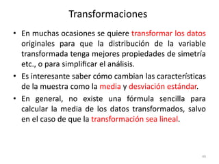 49
Transformaciones
• En muchas ocasiones se quiere transformar los datos
originales para que la distribución de la variable
transformada tenga mejores propiedades de simetría
etc., o para simpliﬁcar el análisis.
• Es interesante saber cómo cambian las características
de la muestra como la media y desviación estándar.
• En general, no existe una fórmula sencilla para
calcular la media de los datos transformados, salvo
en el caso de que la transformación sea lineal.
 