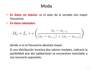 • En datos sin tabular: es el valor de la variable con mayor
frecuencia.
• En datos tabulados:
donde ni es la frecuencia absoluta mayor.
Si una distribución muestra dos valores modales, indicaría la
posibilidad que dos poblaciones se encuentren mezcladas y
sea necesario separarlas.
8
Moda
 