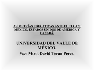 ASIMETRÍAS EDUCATIVAS ANTE EL TLCAN: MÉXICO, ESTADOS UNIDOS DE AMÉRICA Y CANADÁ. UNIVERSIDAD DEL VALLE DE MÉXICO. Por:   Mtro. David Terán Pérez. 