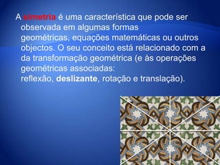 A simetria é uma característica que pode ser observada em algumas formas geométricas, equações matemáticas ou outros objectos. O seu conceito está relacionado com a da transformação geométrica (e às operações geométricas associadas: reflexão, deslizante, rotação e translação).