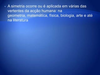 A simetria ocorre ou é aplicada em várias das vertentes da acção humana: na geometria, matemática, física, biologia, arte e até na literatura