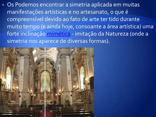 Os Podemos encontrar a simetria aplicada em muitas manifestações artísticas e no artesanato, o que é compreensível devido ao fato de arte ter tido durante muito tempo (e ainda hoje, consoante a área artística) uma forte inclinação mimética - imitação da Natureza (onde a simetria nos aparece de diversas formas).