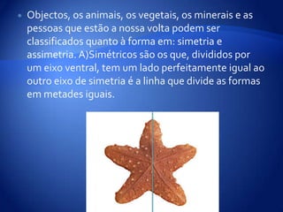 Objectos, os animais, os vegetais, os minerais e as pessoas que estão a nossa volta podem ser classificados quanto à forma em: simetria e assimetria. A)Simétricos são os que, divididos por um eixo ventral, tem um lado perfeitamente igual ao outro eixo de simetria é a linha que divide as formas em metades iguais.
