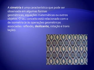 A simetria é uma característica que pode ser observada em algumas formas geométricas, equações matemáticas ou outros objetos. O seu conceito está relacionado com o de isometria (e às operações geométricas associadas: reflexão,deslizante, rotação e translação).