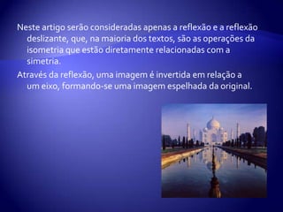 Neste artigo serão consideradas apenas a reflexão e a reflexão deslizante, que, na maioria dos textos, são as operações da isometria que estão diretamente relacionadas com a simetria.Através da reflexão, uma imagem é invertida em relação a um eixo, formando-se uma imagem espelhada da original.