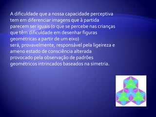 A dificuldade que a nossa capacidade perceptiva tem em diferenciar imagens que à partida parecem ser iguais (o que se percebe nas crianças que têm dificuldade em desenhar figuras geométricas a partir de um eixo) será, provavelmente, responsável pela ligeireza e ameno estado de consciência alterada provocado pela observação de padrões geométricos intrincados baseados na simetria.