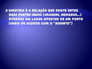 A simetria é a relação que existe entre duas partes iguais (imagens, números…) situadas em lados opostos de um ponto (varia de acordo com o “assunto”)