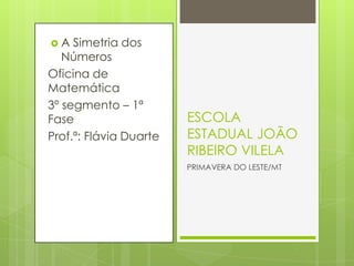 A   Simetria dos
   Números
Oficina de
Matemática
3º segmento – 1ª
Fase                    ESCOLA
Prof.ª: Flávia Duarte   ESTADUAL JOÃO
                        RIBEIRO VILELA
                        PRIMAVERA DO LESTE/MT
 
