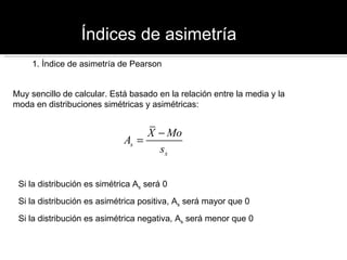 Índices de asimetría 1. Índice de asimetría de Pearson Muy sencillo de calcular. Está basado en la relación entre la media y la moda en distribuciones simétricas y asimétricas: Si la distribución es simétrica A s  será 0 Si la distribución es asimétrica positiva, A s  será mayor que 0 Si la distribución es asimétrica negativa, A s  será menor que 0 