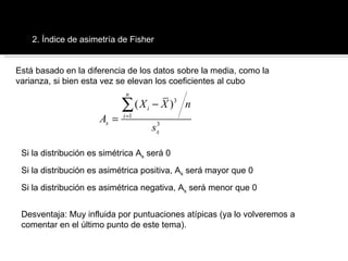 Índices de asimetría 2. Índice de asimetría de Fisher Está basado en la diferencia de los datos sobre la media, como la varianza, si bien esta vez se elevan los coeficientes al cubo Si la distribución es simétrica A s  será 0 Si la distribución es asimétrica positiva, A s  será mayor que 0 Si la distribución es asimétrica negativa, A s  será menor que 0 Desventaja: Muy influida por puntuaciones atípicas (ya lo volveremos a comentar en el último punto de este tema). 