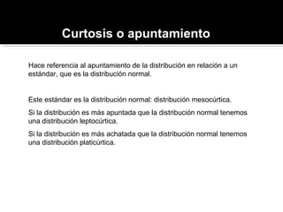 Curtosis o apuntamiento Hace referencia al apuntamiento de la distribución en relación a un estándar, que es la distribución normal. Este estándar es la distribución normal: distribución mesocúrtica. Si la distribución es más apuntada que la distribución normal tenemos una distribución leptocúrtica. Si la distribución es más achatada que la distribución normal tenemos una distribución platicúrtica. 