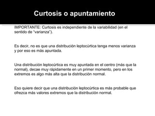 Curtosis o apuntamiento IMPORTANTE: Curtosis es independiente de la variabilidad (en el sentido de “varianza”). Es decir, no es que una distribución leptocúrtica tenga menos varianza y por eso es más apuntada. Una distribución leptocúrtica es muy apuntada en el centro (más que la normal), decae muy rápidamente en un primer momento, pero en los extremos es algo más alta que la distribución normal. Eso quiere decir que una distribución leptocúrtica es más probable que ofrezca más valores extremos que la distribución normal. 