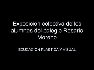 Exposici ón colectiva de los alumnos del colegio Rosario Moreno EDUCACIÓN PLÁSTICA Y VISUAL 