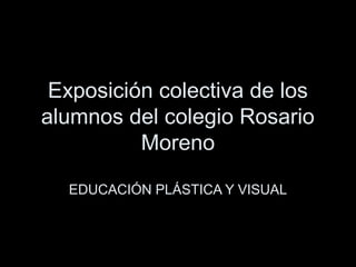 Exposición colectiva de los
alumnos del colegio Rosario
Moreno
EDUCACIÓN PLÁSTICA Y VISUAL
 