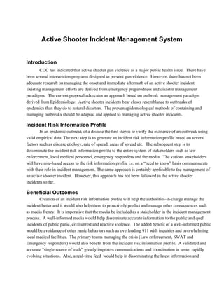 Active Shooter Incident Management System


Introduction
       CDC has indicated that active shooter gun violence as a major public health issue.  There have
been several intervention programs designed to prevent gun violence.  However, there has not been
adequate research on managing the onset and immediate aftermath of an active shooter incident.
Existing management efforts are derived from emergency preparedness and disaster management
paradigms.  The current proposal advocates an approach based on outbreak management paradigm
derived from Epidemiology.  Active shooter incidents bear closer resemblance to outbreaks of
epidemics than they do to natural disasters.  The proven epidemiological methods of containing and
managing outbreaks should be adapted and applied to managing active shooter incidents.

Incident Risk Information Profile
        In an epidemic outbreak of a disease the first step is to verify the existence of an outbreak using
valid empirical data. The next step is to generate an incident risk information profile based on several
factors such as disease etiology, rate of spread, areas of spread etc.  The subsequent step is to
disseminate the incident risk information profile to the entire system of stakeholders such as law
enforcement, local medical personnel, emergency responders and the media.  The various stakeholders
will have role­based access to the risk information profile i.e. on a “need to know” basis commensurate
with their role in incident management. The same approach is certainly applicable to the management of
an active shooter incident.  However, this approach has not been followed in the active shooter
incidents so far.

Beneficial Outcomes
       Creation of an incident risk information profile will help the authorities­in­charge manage the
incident better and it would also help them to proactively predict and manage other consequences such
as media frenzy.  It is imperative that the media be included as a stakeholder in the incident management
process.  A well­informed media would help disseminate accurate information to the public and quell
incidents of public panic, civil unrest and reactive violence.  The added benefit of a well­informed public
would be avoidance of other panic behaviors such as overloading 911 with inquiries and overwhelming
local medical facilities.  The primary teams managing the crisis (Law enforcement, SWAT and
Emergency responders) would also benefit from the incident risk information profile.  A validated and
accurate “single source of truth” greatly improves communications and coordination in tense, rapidly
evolving situations.  Also, a real­time feed  would help in disseminating the latest information and
 