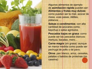 Algunos alimentos de ejemplo
de asimilación rápida pueden ser:
Alimentos y frutas muy dulces:
como pueden ser la miel, azúcar de
mesa, uvas pasas, dátiles,
plátanos….
Salsas o condimentos: con alta
cantidad de azúcares como,
kepchup o salsa agridulce.
Pescados bajos en grasa: como
puede ser los pescados blancos:
merluza, bacalao, mero…
Carne magra (sin grasa): aunque
en menor medida como puede ser
pechuga de pollo o de pavo.
Otros: pan blanco, arroz, cereales,
patatas o batidos de proteínas (no
caseina)
 
