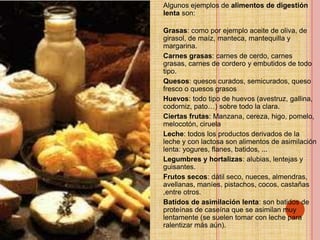 Algunos ejemplos de alimentos de digestión
lenta son:

Grasas: como por ejemplo aceite de oliva, de
girasol, de maíz, manteca, mantequilla y
margarina.
Carnes grasas: carnes de cerdo, carnes
grasas, carnes de cordero y embutidos de todo
tipo.
Quesos: quesos curados, semicurados, queso
fresco o quesos grasos
Huevos: todo tipo de huevos (avestruz, gallina,
codorniz, pato…) sobre todo la clara.
Ciertas frutas: Manzana, cereza, higo, pomelo,
melocotón, ciruela
Leche: todos los productos derivados de la
leche y con lactosa son alimentos de asimilación
lenta: yogures, flanes, batidos, ...
Legumbres y hortalizas: alubias, lentejas y
guisantes.
Frutos secos: dátil seco, nueces, almendras,
avellanas, maníes, pistachos, cocos, castañas
,entre otros.
Batidos de asimilación lenta: son batidos de
proteínas de caseína que se asimilan muy
lentamente (se suelen tomar con leche para
ralentizar más aún).
 