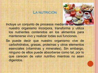 LA NUTRICIÓN

Incluye un conjunto de procesos mediante los cuales
  nuestro organismo incorpora, transforma y utiliza
  los nutrientes contenidos en los alimentos para
  mantenerse vivo y realizar todas sus funciones.
Se puede decir que nuestro organismo vive de
  carbohidratos, grasas, proteínas y otros elementos
  esenciales (vitaminas y minerales). Sin embargo,
  ninguno de ellos puede absorberse como tal, por lo
  que carecen de valor nutritivo mientras no sean
  digeridos.
 
