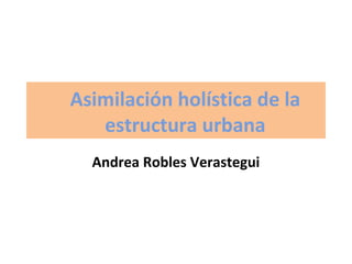 Asimilación holística de la
estructura urbana
Andrea Robles Verastegui

 