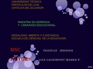 UNIVERSIDAD TÈCNICA
PARTICULAR DE LOJA
CATÒLICA DEL ECUADOR




    MAESTRIA EN GERENCIA
    Y LIDERAZGO EDUCACIONAL.


MODALIDAD ABIERTA Y A DISTANCIA
ESCUELA DE CIENCIAS DE LA EDUCACIÓN.
 