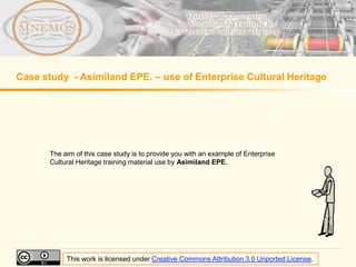 Case study - Asimiland EPE. – use of Enterprise Cultural Heritage




       The aim of this case study is to provide you with an example of Enterprise
       Cultural Heritage training material use by Asimiland EPE.




            This work is licensed under Creative Commons Attribution 3.0 Unported License.
 