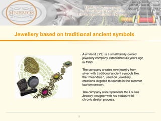 Jewellery based on traditional ancient symbols


                            Asimiland EPE is a small family owned
                            jewellery company established 43 years ago
                            in 1968.

                            The company creates new jewelry from
                            silver with traditional ancient symbols like
                            the “meandros “, used on jewellery
                            creations targeted to tourists in the summer
                            tourism season.

                            The company also represents the Loukas
                            Jewelry designer with his exclusive tri-
                            chronic design process.




                        3
 