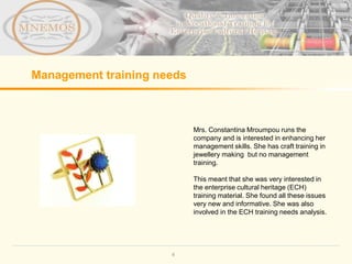 Management training needs



                            Mrs. Constantina Mroumpou runs the
                            company and is interested in enhancing her
                            management skills. She has craft training in
                            jewellery making but no management
                            training.

                            This meant that she was very interested in
                            the enterprise cultural heritage (ECH)
                            training material. She found all these issues
                            very new and informative. She was also
                            involved in the ECH training needs analysis.




                      4
 