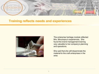 Training reflects needs and experiences



                            The enterprise heritage module reflected
                            Mrs. Mroumpou’s experiences. She
                            found the brand management training
                            very valuable to her company’s planning
                            and operations.

                            She said that she will disseminate the
                            material to the craft enterprises in the
                            area.




                        5
 