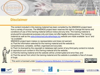 Disclaimer

The content included in this training material has been compiled by the MNEMOS project team
from a variety of sources. The MNEMOS project team reserves the right to change the terms and
conditions of use of this training material without notice and any time. The training material is
produced for educational purposes only and does not offer legally binding advice. The training
material as well as the www.enterpriseculturalheritage.org website are made available “as is” and
“as available”.
MNEMOS project team makes no representation and does not warrant:
a) That the information selected for the training material and the website is
comprehensive, complete, verified, organised and accurate;
b) That it is licensed by the copyright or database right owner of any third party content to include
or reproduce such content in this training material and the website;
c) That the training material and the website will be uninterrupted and error-free; and
d) That the server from which the training material and the website is available is free of viruses
or bugs.
This work is licensed under Creative Commons Attribution 3.0 Unported License.
 