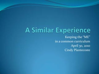 A Similar Experience Keeping the “ME”  in a common curriculum April 30, 2010 Cindy Plantecoste 